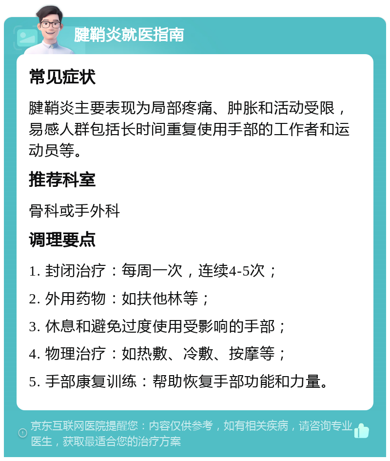 腱鞘炎就医指南 常见症状 腱鞘炎主要表现为局部疼痛、肿胀和活动受限，易感人群包括长时间重复使用手部的工作者和运动员等。 推荐科室 骨科或手外科 调理要点 1. 封闭治疗：每周一次，连续4-5次； 2. 外用药物：如扶他林等； 3. 休息和避免过度使用受影响的手部； 4. 物理治疗：如热敷、冷敷、按摩等； 5. 手部康复训练：帮助恢复手部功能和力量。