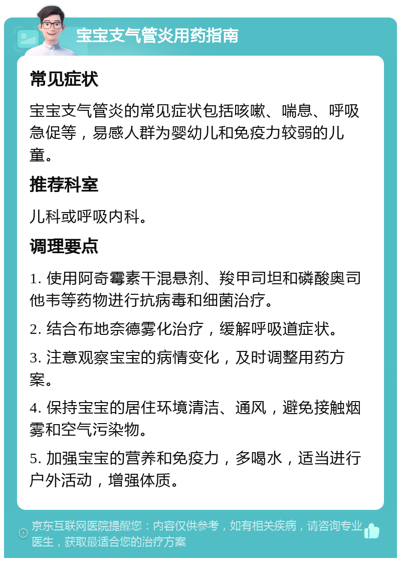 宝宝支气管炎用药指南 常见症状 宝宝支气管炎的常见症状包括咳嗽、喘息、呼吸急促等，易感人群为婴幼儿和免疫力较弱的儿童。 推荐科室 儿科或呼吸内科。 调理要点 1. 使用阿奇霉素干混悬剂、羧甲司坦和磷酸奥司他韦等药物进行抗病毒和细菌治疗。 2. 结合布地奈德雾化治疗，缓解呼吸道症状。 3. 注意观察宝宝的病情变化，及时调整用药方案。 4. 保持宝宝的居住环境清洁、通风，避免接触烟雾和空气污染物。 5. 加强宝宝的营养和免疫力，多喝水，适当进行户外活动，增强体质。