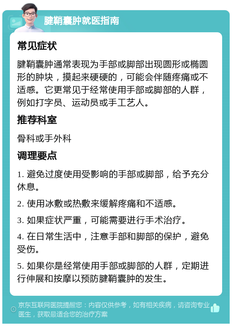 腱鞘囊肿就医指南 常见症状 腱鞘囊肿通常表现为手部或脚部出现圆形或椭圆形的肿块，摸起来硬硬的，可能会伴随疼痛或不适感。它更常见于经常使用手部或脚部的人群，例如打字员、运动员或手工艺人。 推荐科室 骨科或手外科 调理要点 1. 避免过度使用受影响的手部或脚部，给予充分休息。 2. 使用冰敷或热敷来缓解疼痛和不适感。 3. 如果症状严重，可能需要进行手术治疗。 4. 在日常生活中，注意手部和脚部的保护，避免受伤。 5. 如果你是经常使用手部或脚部的人群，定期进行伸展和按摩以预防腱鞘囊肿的发生。