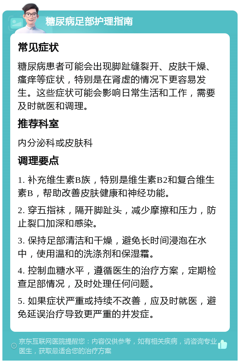 糖尿病足部护理指南 常见症状 糖尿病患者可能会出现脚趾缝裂开、皮肤干燥、瘙痒等症状，特别是在肾虚的情况下更容易发生。这些症状可能会影响日常生活和工作，需要及时就医和调理。 推荐科室 内分泌科或皮肤科 调理要点 1. 补充维生素B族，特别是维生素B2和复合维生素B，帮助改善皮肤健康和神经功能。 2. 穿五指袜，隔开脚趾头，减少摩擦和压力，防止裂口加深和感染。 3. 保持足部清洁和干燥，避免长时间浸泡在水中，使用温和的洗涤剂和保湿霜。 4. 控制血糖水平，遵循医生的治疗方案，定期检查足部情况，及时处理任何问题。 5. 如果症状严重或持续不改善，应及时就医，避免延误治疗导致更严重的并发症。