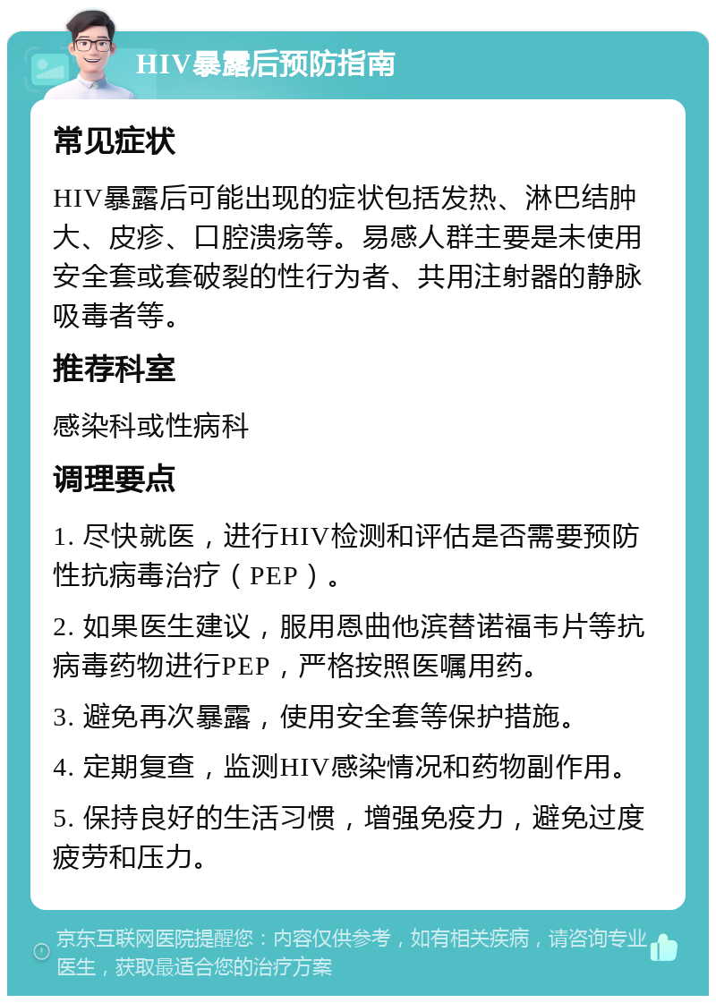 HIV暴露后预防指南 常见症状 HIV暴露后可能出现的症状包括发热、淋巴结肿大、皮疹、口腔溃疡等。易感人群主要是未使用安全套或套破裂的性行为者、共用注射器的静脉吸毒者等。 推荐科室 感染科或性病科 调理要点 1. 尽快就医，进行HIV检测和评估是否需要预防性抗病毒治疗（PEP）。 2. 如果医生建议，服用恩曲他滨替诺福韦片等抗病毒药物进行PEP，严格按照医嘱用药。 3. 避免再次暴露，使用安全套等保护措施。 4. 定期复查，监测HIV感染情况和药物副作用。 5. 保持良好的生活习惯，增强免疫力，避免过度疲劳和压力。