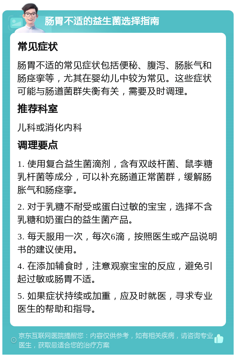 肠胃不适的益生菌选择指南 常见症状 肠胃不适的常见症状包括便秘、腹泻、肠胀气和肠痉挛等，尤其在婴幼儿中较为常见。这些症状可能与肠道菌群失衡有关，需要及时调理。 推荐科室 儿科或消化内科 调理要点 1. 使用复合益生菌滴剂，含有双歧杆菌、鼠李糖乳杆菌等成分，可以补充肠道正常菌群，缓解肠胀气和肠痉挛。 2. 对于乳糖不耐受或蛋白过敏的宝宝，选择不含乳糖和奶蛋白的益生菌产品。 3. 每天服用一次，每次6滴，按照医生或产品说明书的建议使用。 4. 在添加辅食时，注意观察宝宝的反应，避免引起过敏或肠胃不适。 5. 如果症状持续或加重，应及时就医，寻求专业医生的帮助和指导。