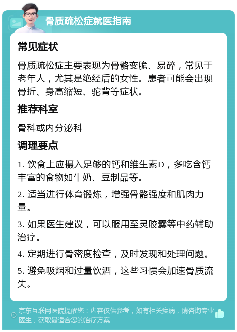 骨质疏松症就医指南 常见症状 骨质疏松症主要表现为骨骼变脆、易碎，常见于老年人，尤其是绝经后的女性。患者可能会出现骨折、身高缩短、驼背等症状。 推荐科室 骨科或内分泌科 调理要点 1. 饮食上应摄入足够的钙和维生素D，多吃含钙丰富的食物如牛奶、豆制品等。 2. 适当进行体育锻炼，增强骨骼强度和肌肉力量。 3. 如果医生建议，可以服用至灵胶囊等中药辅助治疗。 4. 定期进行骨密度检查，及时发现和处理问题。 5. 避免吸烟和过量饮酒，这些习惯会加速骨质流失。