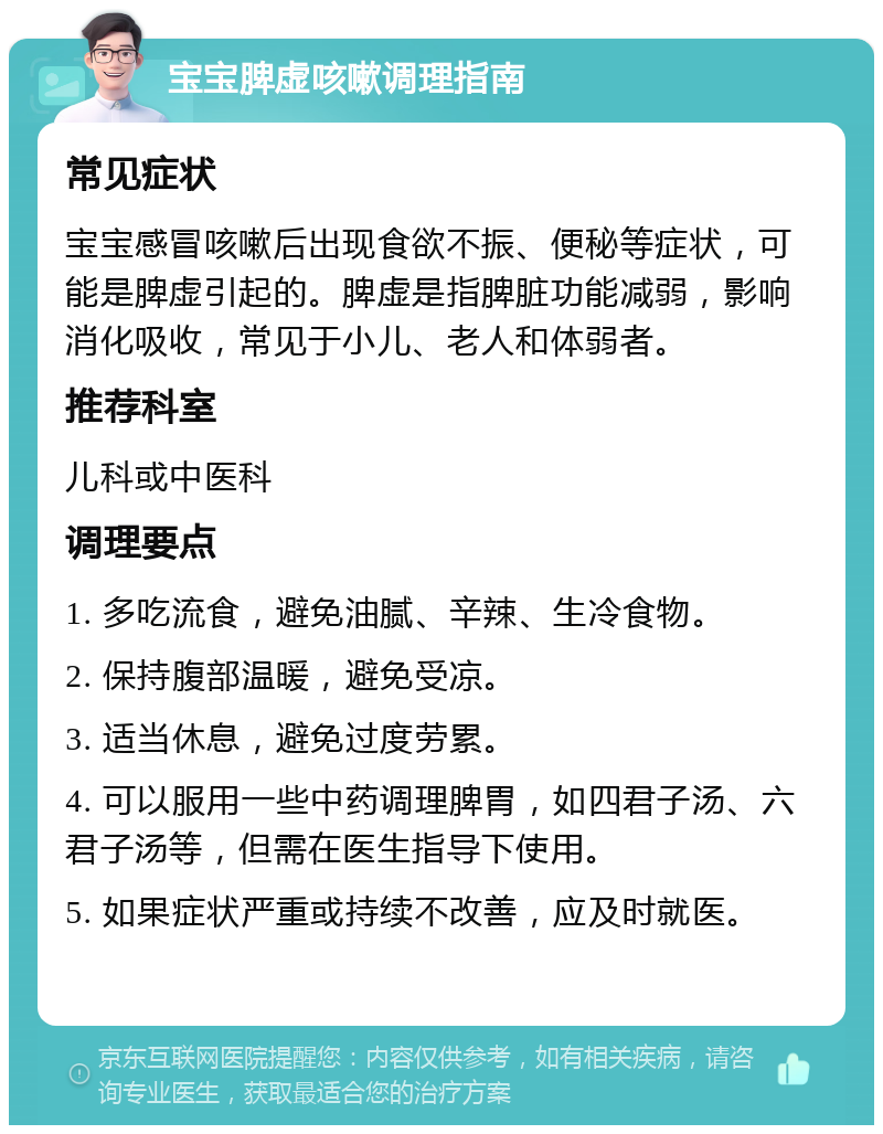 宝宝脾虚咳嗽调理指南 常见症状 宝宝感冒咳嗽后出现食欲不振、便秘等症状，可能是脾虚引起的。脾虚是指脾脏功能减弱，影响消化吸收，常见于小儿、老人和体弱者。 推荐科室 儿科或中医科 调理要点 1. 多吃流食，避免油腻、辛辣、生冷食物。 2. 保持腹部温暖，避免受凉。 3. 适当休息，避免过度劳累。 4. 可以服用一些中药调理脾胃，如四君子汤、六君子汤等，但需在医生指导下使用。 5. 如果症状严重或持续不改善，应及时就医。