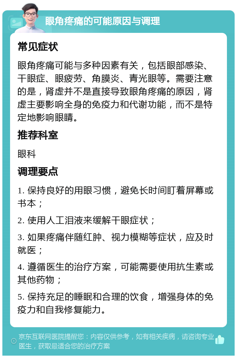 眼角疼痛的可能原因与调理 常见症状 眼角疼痛可能与多种因素有关，包括眼部感染、干眼症、眼疲劳、角膜炎、青光眼等。需要注意的是，肾虚并不是直接导致眼角疼痛的原因，肾虚主要影响全身的免疫力和代谢功能，而不是特定地影响眼睛。 推荐科室 眼科 调理要点 1. 保持良好的用眼习惯，避免长时间盯着屏幕或书本； 2. 使用人工泪液来缓解干眼症状； 3. 如果疼痛伴随红肿、视力模糊等症状，应及时就医； 4. 遵循医生的治疗方案，可能需要使用抗生素或其他药物； 5. 保持充足的睡眠和合理的饮食，增强身体的免疫力和自我修复能力。