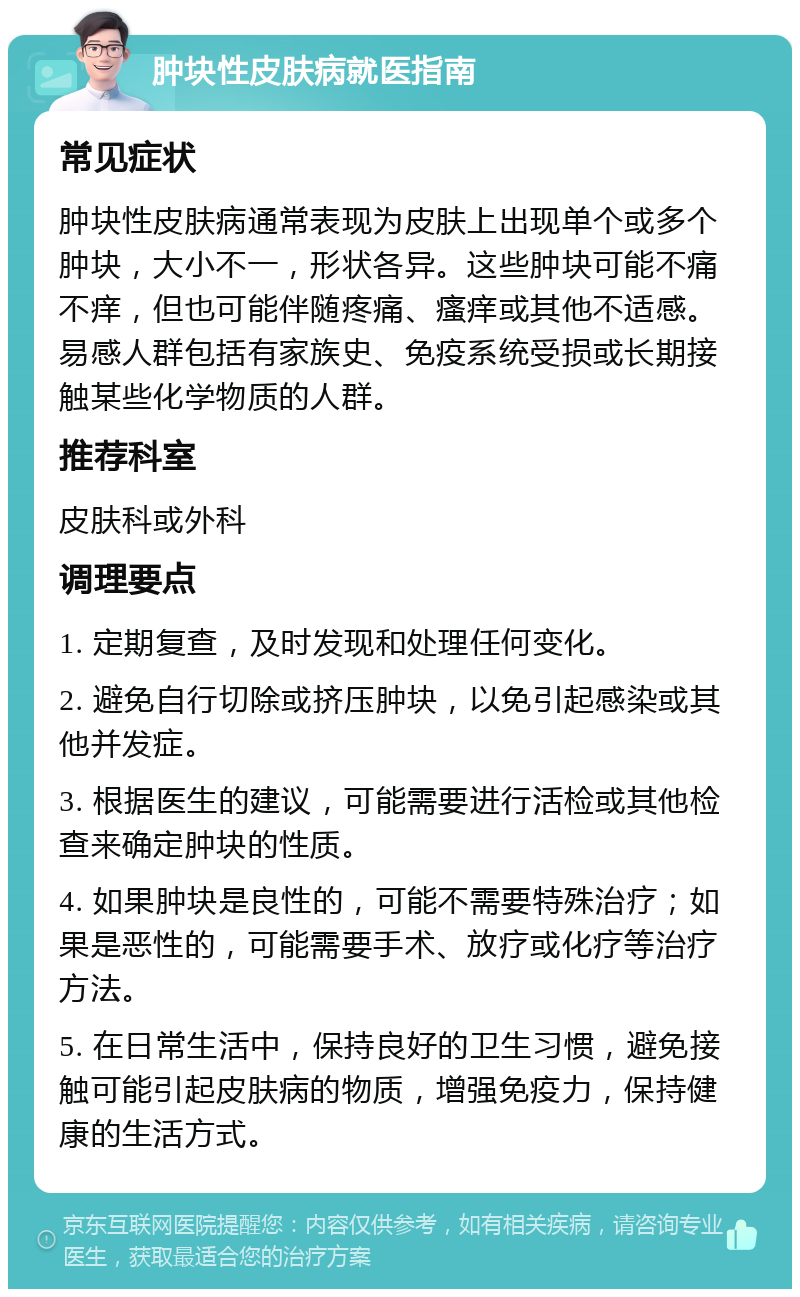 肿块性皮肤病就医指南 常见症状 肿块性皮肤病通常表现为皮肤上出现单个或多个肿块，大小不一，形状各异。这些肿块可能不痛不痒，但也可能伴随疼痛、瘙痒或其他不适感。易感人群包括有家族史、免疫系统受损或长期接触某些化学物质的人群。 推荐科室 皮肤科或外科 调理要点 1. 定期复查，及时发现和处理任何变化。 2. 避免自行切除或挤压肿块，以免引起感染或其他并发症。 3. 根据医生的建议，可能需要进行活检或其他检查来确定肿块的性质。 4. 如果肿块是良性的，可能不需要特殊治疗；如果是恶性的，可能需要手术、放疗或化疗等治疗方法。 5. 在日常生活中，保持良好的卫生习惯，避免接触可能引起皮肤病的物质，增强免疫力，保持健康的生活方式。