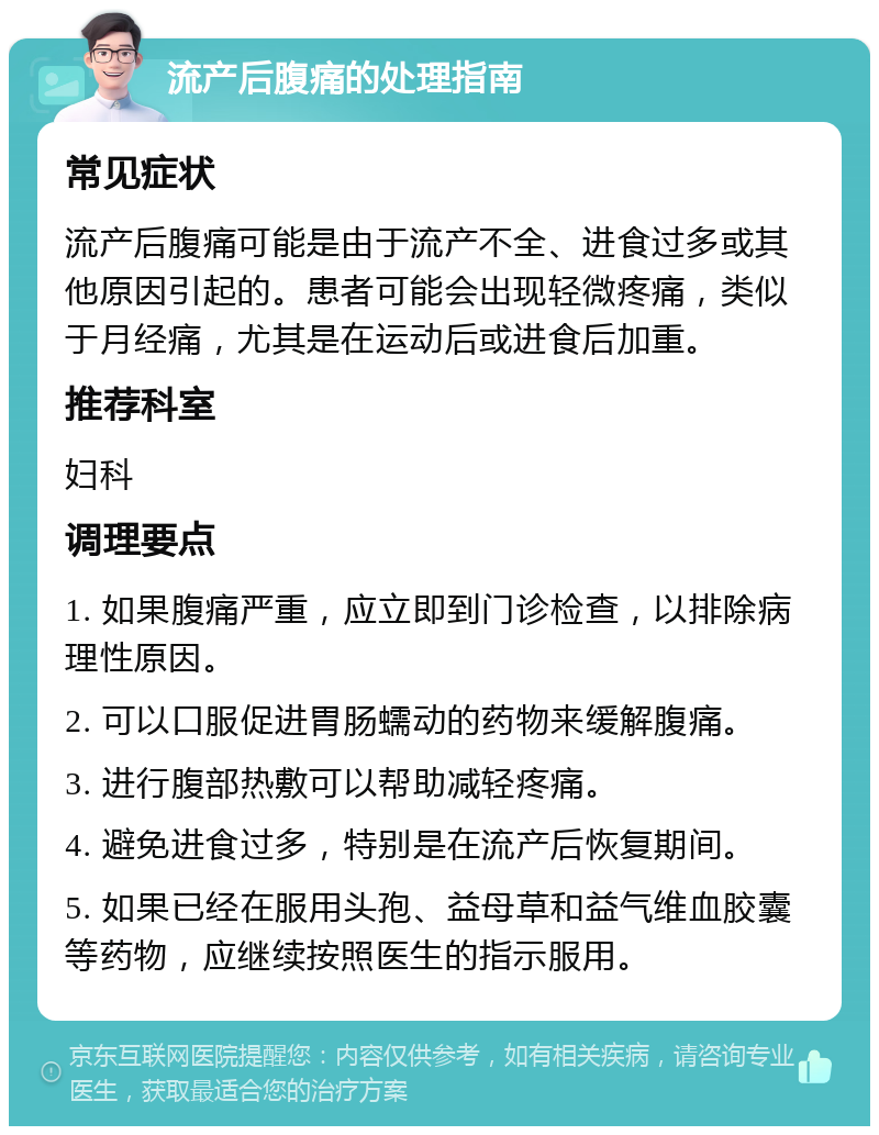 流产后腹痛的处理指南 常见症状 流产后腹痛可能是由于流产不全、进食过多或其他原因引起的。患者可能会出现轻微疼痛，类似于月经痛，尤其是在运动后或进食后加重。 推荐科室 妇科 调理要点 1. 如果腹痛严重，应立即到门诊检查，以排除病理性原因。 2. 可以口服促进胃肠蠕动的药物来缓解腹痛。 3. 进行腹部热敷可以帮助减轻疼痛。 4. 避免进食过多，特别是在流产后恢复期间。 5. 如果已经在服用头孢、益母草和益气维血胶囊等药物，应继续按照医生的指示服用。