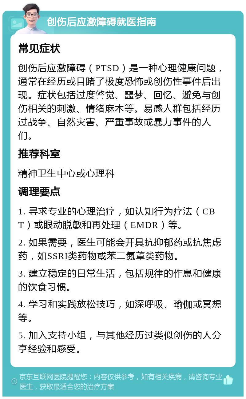 创伤后应激障碍就医指南 常见症状 创伤后应激障碍（PTSD）是一种心理健康问题，通常在经历或目睹了极度恐怖或创伤性事件后出现。症状包括过度警觉、噩梦、回忆、避免与创伤相关的刺激、情绪麻木等。易感人群包括经历过战争、自然灾害、严重事故或暴力事件的人们。 推荐科室 精神卫生中心或心理科 调理要点 1. 寻求专业的心理治疗，如认知行为疗法（CBT）或眼动脱敏和再处理（EMDR）等。 2. 如果需要，医生可能会开具抗抑郁药或抗焦虑药，如SSRI类药物或苯二氮䓬类药物。 3. 建立稳定的日常生活，包括规律的作息和健康的饮食习惯。 4. 学习和实践放松技巧，如深呼吸、瑜伽或冥想等。 5. 加入支持小组，与其他经历过类似创伤的人分享经验和感受。