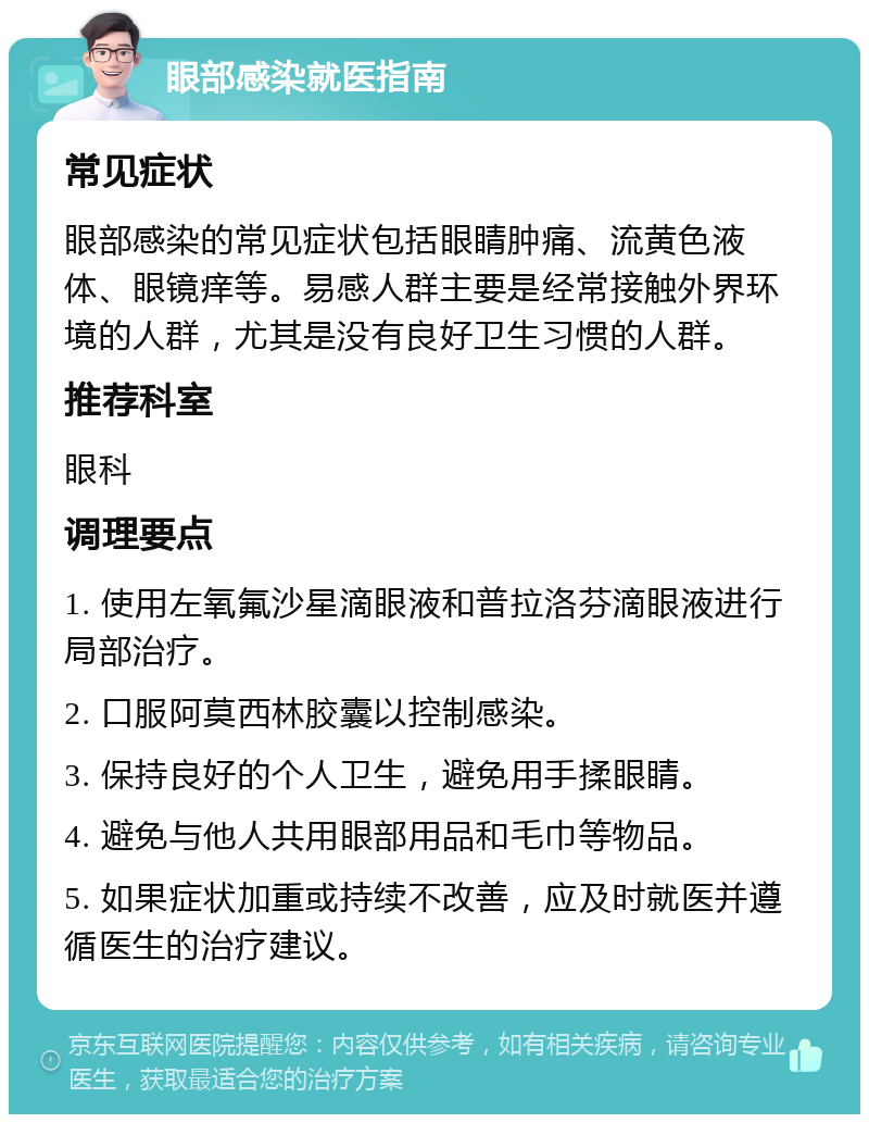 眼部感染就医指南 常见症状 眼部感染的常见症状包括眼睛肿痛、流黄色液体、眼镜痒等。易感人群主要是经常接触外界环境的人群，尤其是没有良好卫生习惯的人群。 推荐科室 眼科 调理要点 1. 使用左氧氟沙星滴眼液和普拉洛芬滴眼液进行局部治疗。 2. 口服阿莫西林胶囊以控制感染。 3. 保持良好的个人卫生，避免用手揉眼睛。 4. 避免与他人共用眼部用品和毛巾等物品。 5. 如果症状加重或持续不改善，应及时就医并遵循医生的治疗建议。