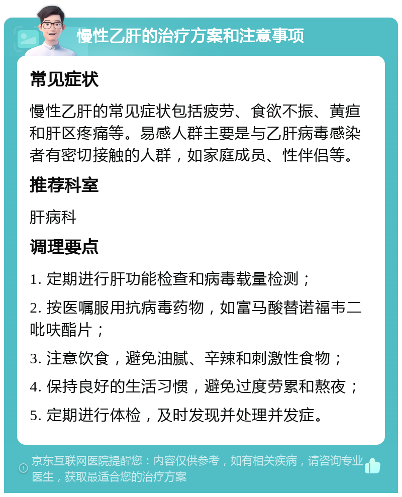 慢性乙肝的治疗方案和注意事项 常见症状 慢性乙肝的常见症状包括疲劳、食欲不振、黄疸和肝区疼痛等。易感人群主要是与乙肝病毒感染者有密切接触的人群，如家庭成员、性伴侣等。 推荐科室 肝病科 调理要点 1. 定期进行肝功能检查和病毒载量检测； 2. 按医嘱服用抗病毒药物，如富马酸替诺福韦二吡呋酯片； 3. 注意饮食，避免油腻、辛辣和刺激性食物； 4. 保持良好的生活习惯，避免过度劳累和熬夜； 5. 定期进行体检，及时发现并处理并发症。