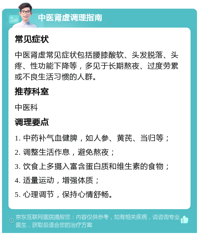 中医肾虚调理指南 常见症状 中医肾虚常见症状包括腰膝酸软、头发脱落、头疼、性功能下降等，多见于长期熬夜、过度劳累或不良生活习惯的人群。 推荐科室 中医科 调理要点 1. 中药补气血健脾，如人参、黄芪、当归等； 2. 调整生活作息，避免熬夜； 3. 饮食上多摄入富含蛋白质和维生素的食物； 4. 适量运动，增强体质； 5. 心理调节，保持心情舒畅。