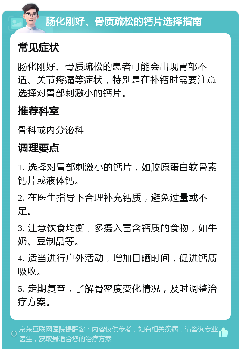 肠化刚好、骨质疏松的钙片选择指南 常见症状 肠化刚好、骨质疏松的患者可能会出现胃部不适、关节疼痛等症状，特别是在补钙时需要注意选择对胃部刺激小的钙片。 推荐科室 骨科或内分泌科 调理要点 1. 选择对胃部刺激小的钙片，如胶原蛋白软骨素钙片或液体钙。 2. 在医生指导下合理补充钙质，避免过量或不足。 3. 注意饮食均衡，多摄入富含钙质的食物，如牛奶、豆制品等。 4. 适当进行户外活动，增加日晒时间，促进钙质吸收。 5. 定期复查，了解骨密度变化情况，及时调整治疗方案。