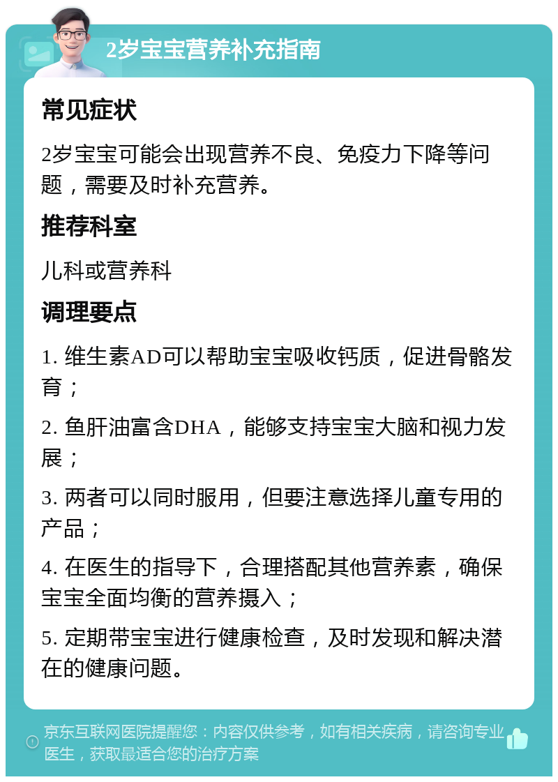 2岁宝宝营养补充指南 常见症状 2岁宝宝可能会出现营养不良、免疫力下降等问题，需要及时补充营养。 推荐科室 儿科或营养科 调理要点 1. 维生素AD可以帮助宝宝吸收钙质，促进骨骼发育； 2. 鱼肝油富含DHA，能够支持宝宝大脑和视力发展； 3. 两者可以同时服用，但要注意选择儿童专用的产品； 4. 在医生的指导下，合理搭配其他营养素，确保宝宝全面均衡的营养摄入； 5. 定期带宝宝进行健康检查，及时发现和解决潜在的健康问题。