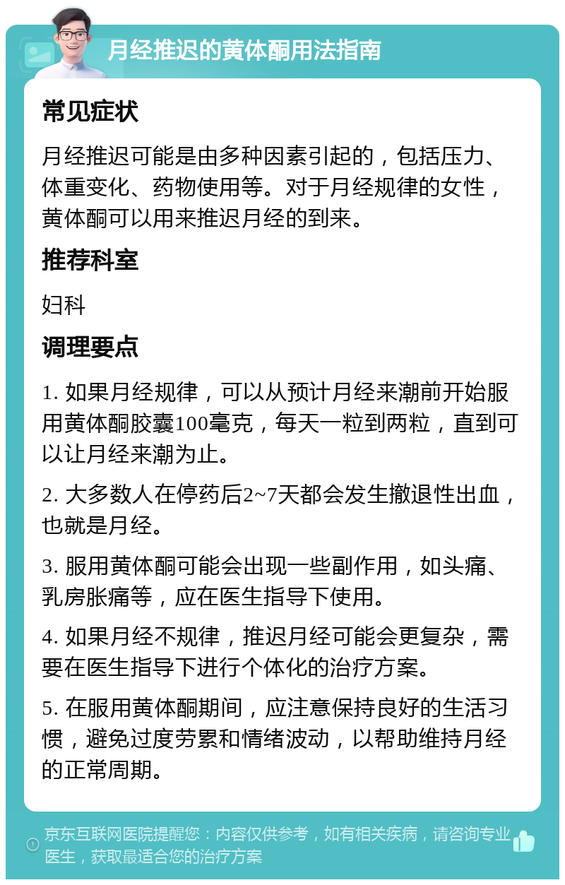 月经推迟的黄体酮用法指南 常见症状 月经推迟可能是由多种因素引起的，包括压力、体重变化、药物使用等。对于月经规律的女性，黄体酮可以用来推迟月经的到来。 推荐科室 妇科 调理要点 1. 如果月经规律，可以从预计月经来潮前开始服用黄体酮胶囊100毫克，每天一粒到两粒，直到可以让月经来潮为止。 2. 大多数人在停药后2~7天都会发生撤退性出血，也就是月经。 3. 服用黄体酮可能会出现一些副作用，如头痛、乳房胀痛等，应在医生指导下使用。 4. 如果月经不规律，推迟月经可能会更复杂，需要在医生指导下进行个体化的治疗方案。 5. 在服用黄体酮期间，应注意保持良好的生活习惯，避免过度劳累和情绪波动，以帮助维持月经的正常周期。