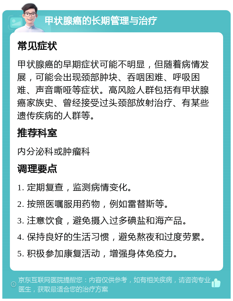 甲状腺癌的长期管理与治疗 常见症状 甲状腺癌的早期症状可能不明显，但随着病情发展，可能会出现颈部肿块、吞咽困难、呼吸困难、声音嘶哑等症状。高风险人群包括有甲状腺癌家族史、曾经接受过头颈部放射治疗、有某些遗传疾病的人群等。 推荐科室 内分泌科或肿瘤科 调理要点 1. 定期复查，监测病情变化。 2. 按照医嘱服用药物，例如雷替斯等。 3. 注意饮食，避免摄入过多碘盐和海产品。 4. 保持良好的生活习惯，避免熬夜和过度劳累。 5. 积极参加康复活动，增强身体免疫力。