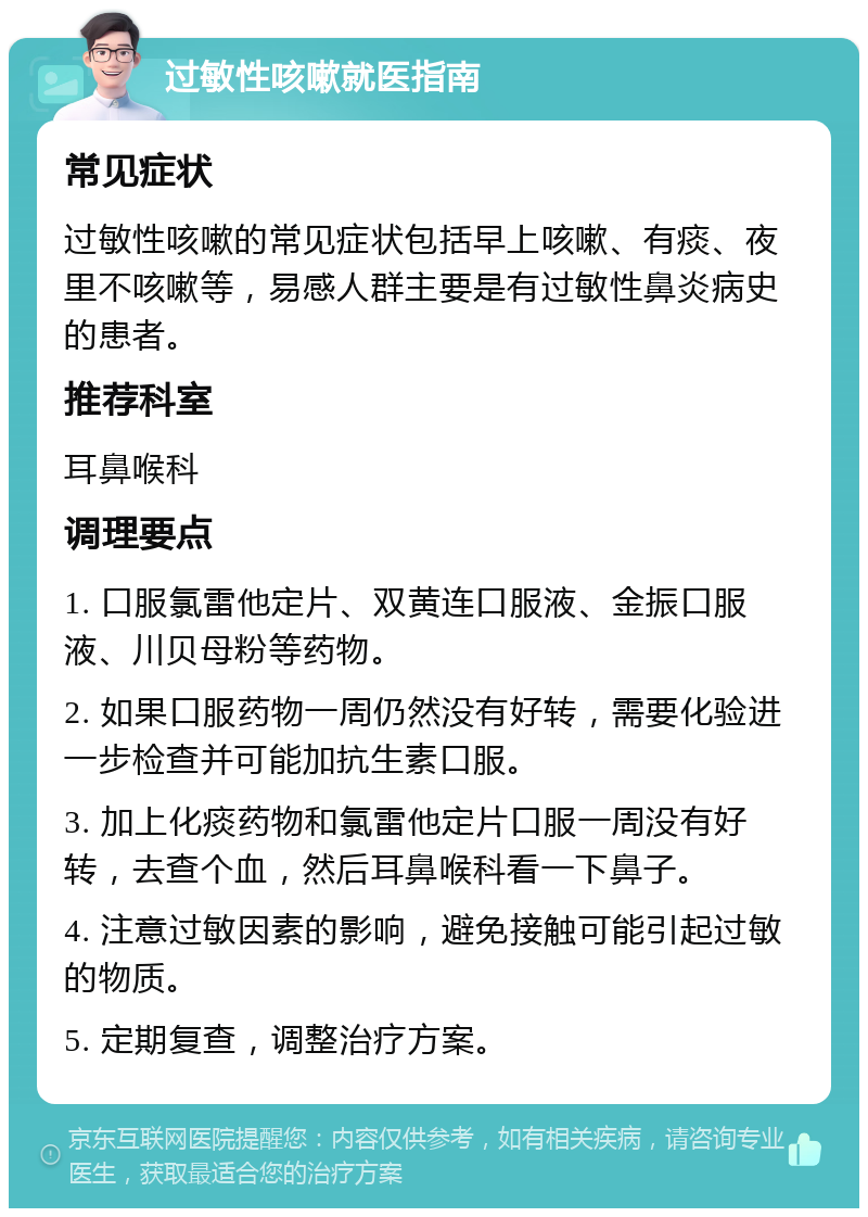 过敏性咳嗽就医指南 常见症状 过敏性咳嗽的常见症状包括早上咳嗽、有痰、夜里不咳嗽等，易感人群主要是有过敏性鼻炎病史的患者。 推荐科室 耳鼻喉科 调理要点 1. 口服氯雷他定片、双黄连口服液、金振口服液、川贝母粉等药物。 2. 如果口服药物一周仍然没有好转，需要化验进一步检查并可能加抗生素口服。 3. 加上化痰药物和氯雷他定片口服一周没有好转，去查个血，然后耳鼻喉科看一下鼻子。 4. 注意过敏因素的影响，避免接触可能引起过敏的物质。 5. 定期复查，调整治疗方案。