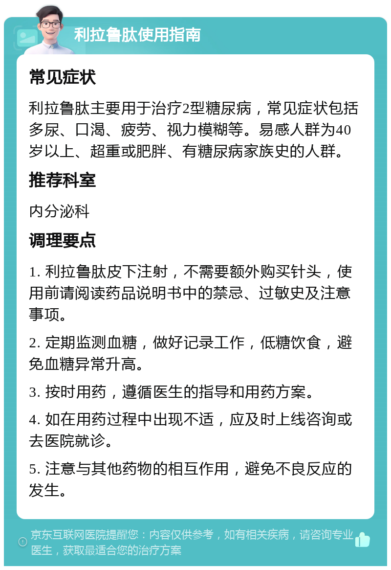 利拉鲁肽使用指南 常见症状 利拉鲁肽主要用于治疗2型糖尿病，常见症状包括多尿、口渴、疲劳、视力模糊等。易感人群为40岁以上、超重或肥胖、有糖尿病家族史的人群。 推荐科室 内分泌科 调理要点 1. 利拉鲁肽皮下注射，不需要额外购买针头，使用前请阅读药品说明书中的禁忌、过敏史及注意事项。 2. 定期监测血糖，做好记录工作，低糖饮食，避免血糖异常升高。 3. 按时用药，遵循医生的指导和用药方案。 4. 如在用药过程中出现不适，应及时上线咨询或去医院就诊。 5. 注意与其他药物的相互作用，避免不良反应的发生。