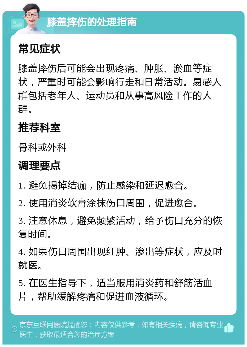 膝盖摔伤的处理指南 常见症状 膝盖摔伤后可能会出现疼痛、肿胀、淤血等症状，严重时可能会影响行走和日常活动。易感人群包括老年人、运动员和从事高风险工作的人群。 推荐科室 骨科或外科 调理要点 1. 避免揭掉结痂，防止感染和延迟愈合。 2. 使用消炎软膏涂抹伤口周围，促进愈合。 3. 注意休息，避免频繁活动，给予伤口充分的恢复时间。 4. 如果伤口周围出现红肿、渗出等症状，应及时就医。 5. 在医生指导下，适当服用消炎药和舒筋活血片，帮助缓解疼痛和促进血液循环。