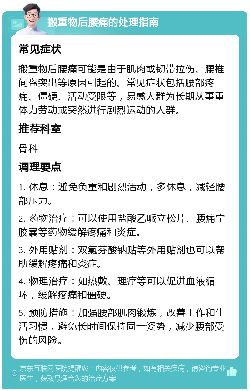 搬重物后腰痛的处理指南 常见症状 搬重物后腰痛可能是由于肌肉或韧带拉伤、腰椎间盘突出等原因引起的。常见症状包括腰部疼痛、僵硬、活动受限等，易感人群为长期从事重体力劳动或突然进行剧烈运动的人群。 推荐科室 骨科 调理要点 1. 休息：避免负重和剧烈活动，多休息，减轻腰部压力。 2. 药物治疗：可以使用盐酸乙哌立松片、腰痛宁胶囊等药物缓解疼痛和炎症。 3. 外用贴剂：双氯芬酸钠贴等外用贴剂也可以帮助缓解疼痛和炎症。 4. 物理治疗：如热敷、理疗等可以促进血液循环，缓解疼痛和僵硬。 5. 预防措施：加强腰部肌肉锻炼，改善工作和生活习惯，避免长时间保持同一姿势，减少腰部受伤的风险。