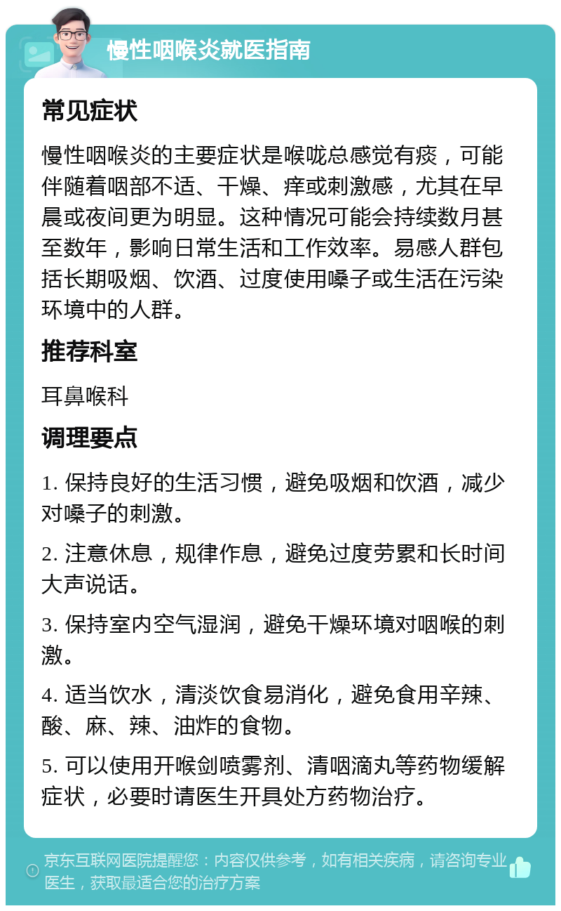 慢性咽喉炎就医指南 常见症状 慢性咽喉炎的主要症状是喉咙总感觉有痰，可能伴随着咽部不适、干燥、痒或刺激感，尤其在早晨或夜间更为明显。这种情况可能会持续数月甚至数年，影响日常生活和工作效率。易感人群包括长期吸烟、饮酒、过度使用嗓子或生活在污染环境中的人群。 推荐科室 耳鼻喉科 调理要点 1. 保持良好的生活习惯，避免吸烟和饮酒，减少对嗓子的刺激。 2. 注意休息，规律作息，避免过度劳累和长时间大声说话。 3. 保持室内空气湿润，避免干燥环境对咽喉的刺激。 4. 适当饮水，清淡饮食易消化，避免食用辛辣、酸、麻、辣、油炸的食物。 5. 可以使用开喉剑喷雾剂、清咽滴丸等药物缓解症状，必要时请医生开具处方药物治疗。