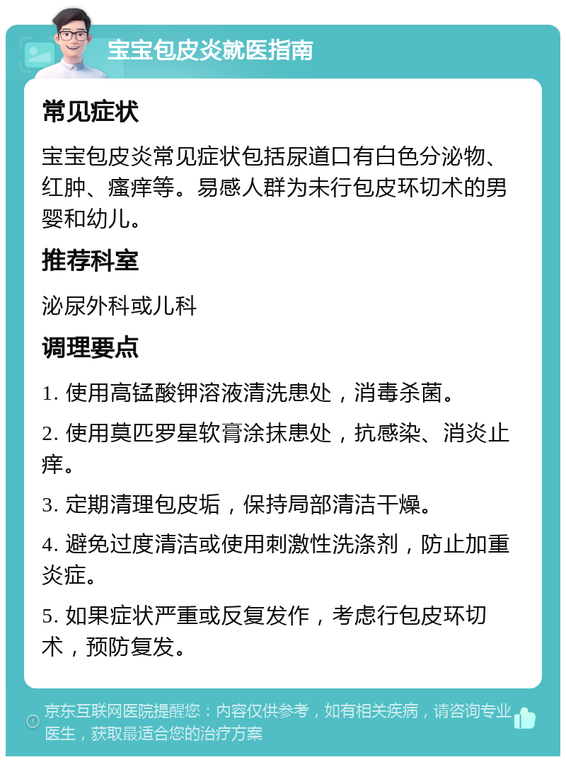 宝宝包皮炎就医指南 常见症状 宝宝包皮炎常见症状包括尿道口有白色分泌物、红肿、瘙痒等。易感人群为未行包皮环切术的男婴和幼儿。 推荐科室 泌尿外科或儿科 调理要点 1. 使用高锰酸钾溶液清洗患处，消毒杀菌。 2. 使用莫匹罗星软膏涂抹患处，抗感染、消炎止痒。 3. 定期清理包皮垢，保持局部清洁干燥。 4. 避免过度清洁或使用刺激性洗涤剂，防止加重炎症。 5. 如果症状严重或反复发作，考虑行包皮环切术，预防复发。