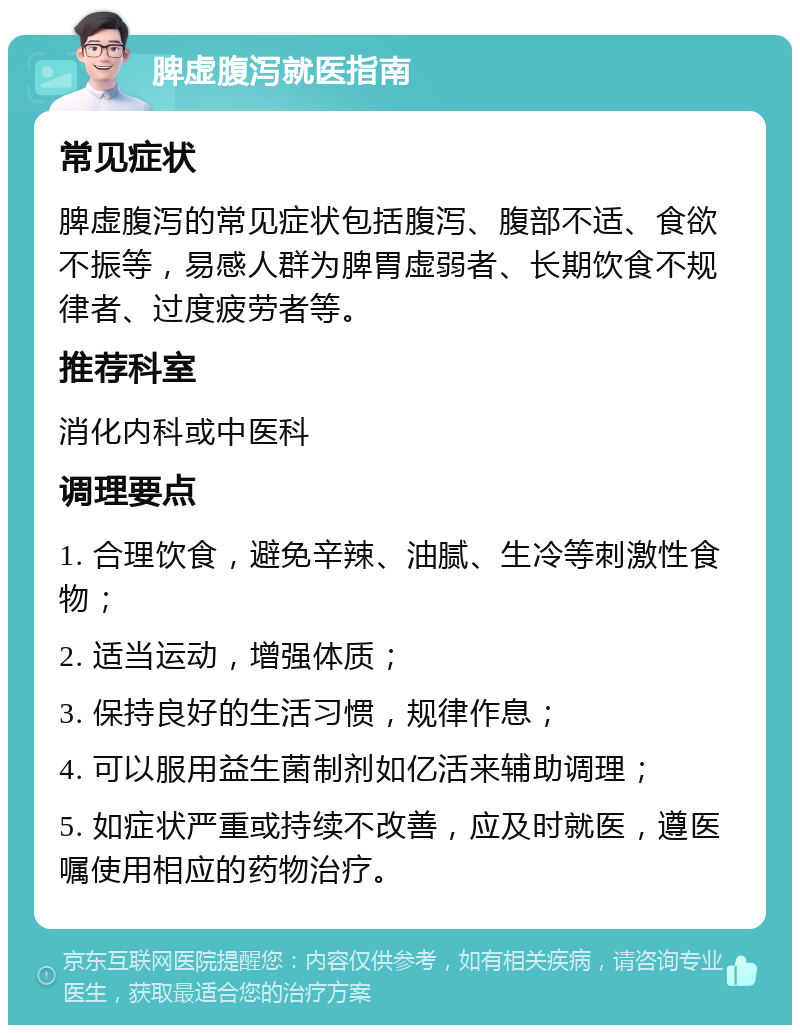 脾虚腹泻就医指南 常见症状 脾虚腹泻的常见症状包括腹泻、腹部不适、食欲不振等，易感人群为脾胃虚弱者、长期饮食不规律者、过度疲劳者等。 推荐科室 消化内科或中医科 调理要点 1. 合理饮食，避免辛辣、油腻、生冷等刺激性食物； 2. 适当运动，增强体质； 3. 保持良好的生活习惯，规律作息； 4. 可以服用益生菌制剂如亿活来辅助调理； 5. 如症状严重或持续不改善，应及时就医，遵医嘱使用相应的药物治疗。