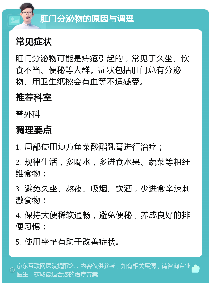 肛门分泌物的原因与调理 常见症状 肛门分泌物可能是痔疮引起的，常见于久坐、饮食不当、便秘等人群。症状包括肛门总有分泌物、用卫生纸擦会有血等不适感受。 推荐科室 普外科 调理要点 1. 局部使用复方角菜酸酯乳膏进行治疗； 2. 规律生活，多喝水，多进食水果、蔬菜等粗纤维食物； 3. 避免久坐、熬夜、吸烟、饮酒，少进食辛辣刺激食物； 4. 保持大便稀软通畅，避免便秘，养成良好的排便习惯； 5. 使用坐垫有助于改善症状。