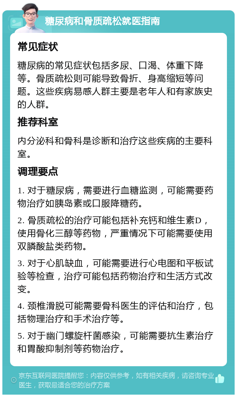 糖尿病和骨质疏松就医指南 常见症状 糖尿病的常见症状包括多尿、口渴、体重下降等。骨质疏松则可能导致骨折、身高缩短等问题。这些疾病易感人群主要是老年人和有家族史的人群。 推荐科室 内分泌科和骨科是诊断和治疗这些疾病的主要科室。 调理要点 1. 对于糖尿病，需要进行血糖监测，可能需要药物治疗如胰岛素或口服降糖药。 2. 骨质疏松的治疗可能包括补充钙和维生素D，使用骨化三醇等药物，严重情况下可能需要使用双膦酸盐类药物。 3. 对于心肌缺血，可能需要进行心电图和平板试验等检查，治疗可能包括药物治疗和生活方式改变。 4. 颈椎滑脱可能需要骨科医生的评估和治疗，包括物理治疗和手术治疗等。 5. 对于幽门螺旋杆菌感染，可能需要抗生素治疗和胃酸抑制剂等药物治疗。