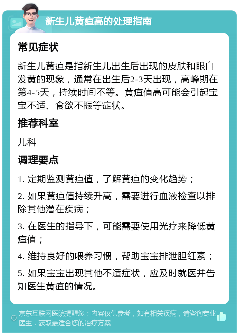 新生儿黄疸高的处理指南 常见症状 新生儿黄疸是指新生儿出生后出现的皮肤和眼白发黄的现象，通常在出生后2-3天出现，高峰期在第4-5天，持续时间不等。黄疸值高可能会引起宝宝不适、食欲不振等症状。 推荐科室 儿科 调理要点 1. 定期监测黄疸值，了解黄疸的变化趋势； 2. 如果黄疸值持续升高，需要进行血液检查以排除其他潜在疾病； 3. 在医生的指导下，可能需要使用光疗来降低黄疸值； 4. 维持良好的喂养习惯，帮助宝宝排泄胆红素； 5. 如果宝宝出现其他不适症状，应及时就医并告知医生黄疸的情况。