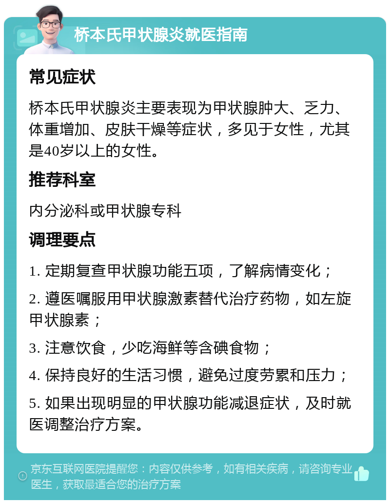 桥本氏甲状腺炎就医指南 常见症状 桥本氏甲状腺炎主要表现为甲状腺肿大、乏力、体重增加、皮肤干燥等症状，多见于女性，尤其是40岁以上的女性。 推荐科室 内分泌科或甲状腺专科 调理要点 1. 定期复查甲状腺功能五项，了解病情变化； 2. 遵医嘱服用甲状腺激素替代治疗药物，如左旋甲状腺素； 3. 注意饮食，少吃海鲜等含碘食物； 4. 保持良好的生活习惯，避免过度劳累和压力； 5. 如果出现明显的甲状腺功能减退症状，及时就医调整治疗方案。