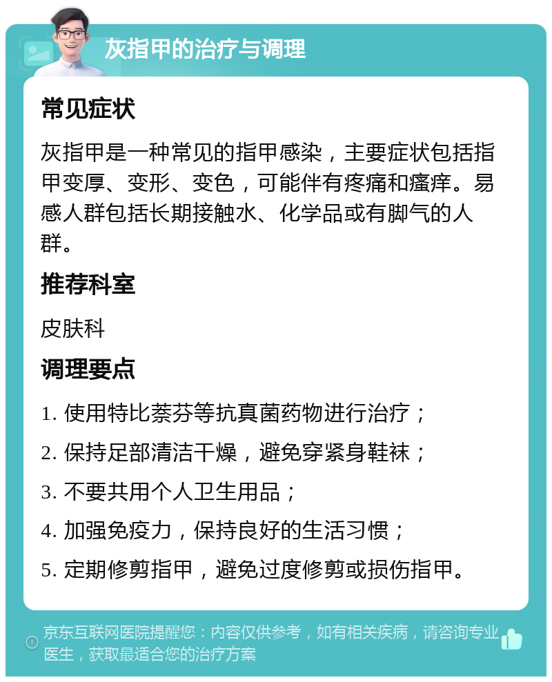 灰指甲的治疗与调理 常见症状 灰指甲是一种常见的指甲感染，主要症状包括指甲变厚、变形、变色，可能伴有疼痛和瘙痒。易感人群包括长期接触水、化学品或有脚气的人群。 推荐科室 皮肤科 调理要点 1. 使用特比萘芬等抗真菌药物进行治疗； 2. 保持足部清洁干燥，避免穿紧身鞋袜； 3. 不要共用个人卫生用品； 4. 加强免疫力，保持良好的生活习惯； 5. 定期修剪指甲，避免过度修剪或损伤指甲。