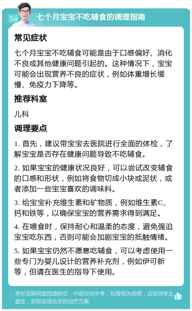 七个月宝宝不吃辅食的调理指南 常见症状 七个月宝宝不吃辅食可能是由于口感偏好、消化不良或其他健康问题引起的。这种情况下，宝宝可能会出现营养不良的症状，例如体重增长缓慢、免疫力下降等。 推荐科室 儿科 调理要点 1. 首先，建议带宝宝去医院进行全面的体检，了解宝宝是否存在健康问题导致不吃辅食。 2. 如果宝宝的健康状况良好，可以尝试改变辅食的口感和形状，例如将食物切成小块或泥状，或者添加一些宝宝喜欢的调味料。 3. 给宝宝补充维生素和矿物质，例如维生素C、钙和铁等，以确保宝宝的营养需求得到满足。 4. 在喂食时，保持耐心和温柔的态度，避免强迫宝宝吃东西，否则可能会加剧宝宝的抵触情绪。 5. 如果宝宝仍然不愿意吃辅食，可以考虑使用一些专门为婴儿设计的营养补充剂，例如伊可新等，但请在医生的指导下使用。