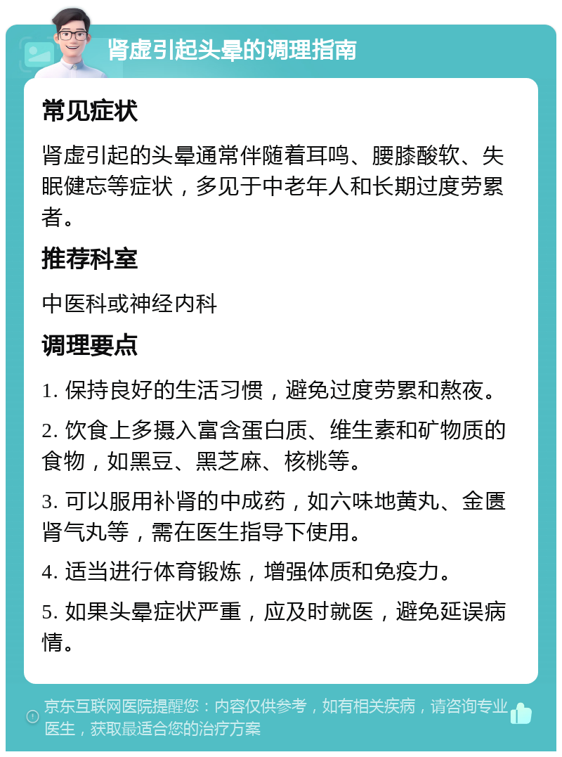 肾虚引起头晕的调理指南 常见症状 肾虚引起的头晕通常伴随着耳鸣、腰膝酸软、失眠健忘等症状，多见于中老年人和长期过度劳累者。 推荐科室 中医科或神经内科 调理要点 1. 保持良好的生活习惯，避免过度劳累和熬夜。 2. 饮食上多摄入富含蛋白质、维生素和矿物质的食物，如黑豆、黑芝麻、核桃等。 3. 可以服用补肾的中成药，如六味地黄丸、金匮肾气丸等，需在医生指导下使用。 4. 适当进行体育锻炼，增强体质和免疫力。 5. 如果头晕症状严重，应及时就医，避免延误病情。