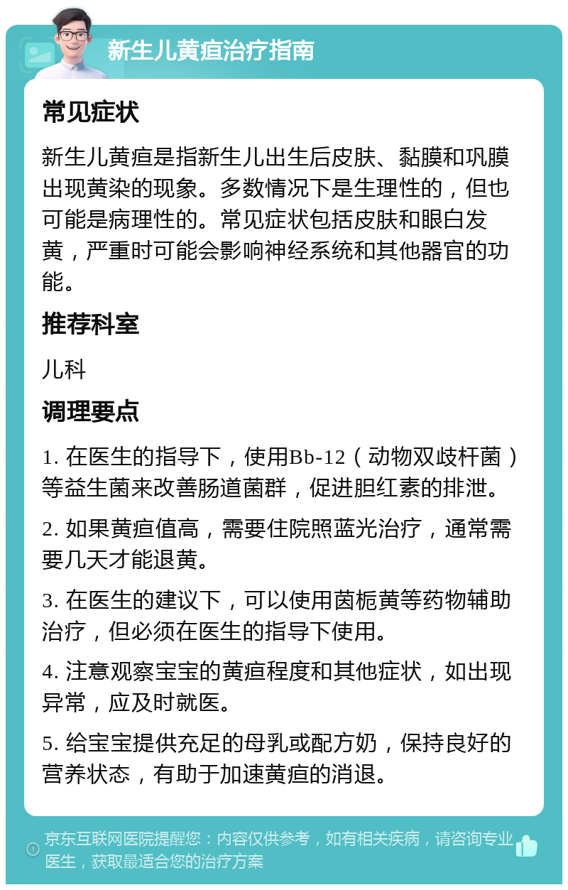 新生儿黄疸治疗指南 常见症状 新生儿黄疸是指新生儿出生后皮肤、黏膜和巩膜出现黄染的现象。多数情况下是生理性的，但也可能是病理性的。常见症状包括皮肤和眼白发黄，严重时可能会影响神经系统和其他器官的功能。 推荐科室 儿科 调理要点 1. 在医生的指导下，使用Bb-12（动物双歧杆菌）等益生菌来改善肠道菌群，促进胆红素的排泄。 2. 如果黄疸值高，需要住院照蓝光治疗，通常需要几天才能退黄。 3. 在医生的建议下，可以使用茵栀黄等药物辅助治疗，但必须在医生的指导下使用。 4. 注意观察宝宝的黄疸程度和其他症状，如出现异常，应及时就医。 5. 给宝宝提供充足的母乳或配方奶，保持良好的营养状态，有助于加速黄疸的消退。