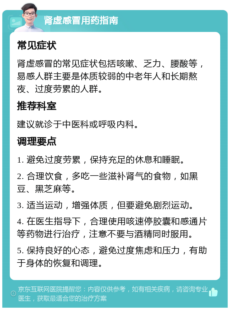 肾虚感冒用药指南 常见症状 肾虚感冒的常见症状包括咳嗽、乏力、腰酸等，易感人群主要是体质较弱的中老年人和长期熬夜、过度劳累的人群。 推荐科室 建议就诊于中医科或呼吸内科。 调理要点 1. 避免过度劳累，保持充足的休息和睡眠。 2. 合理饮食，多吃一些滋补肾气的食物，如黑豆、黑芝麻等。 3. 适当运动，增强体质，但要避免剧烈运动。 4. 在医生指导下，合理使用咳速停胶囊和感通片等药物进行治疗，注意不要与酒精同时服用。 5. 保持良好的心态，避免过度焦虑和压力，有助于身体的恢复和调理。