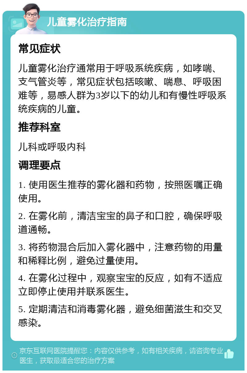 儿童雾化治疗指南 常见症状 儿童雾化治疗通常用于呼吸系统疾病，如哮喘、支气管炎等，常见症状包括咳嗽、喘息、呼吸困难等，易感人群为3岁以下的幼儿和有慢性呼吸系统疾病的儿童。 推荐科室 儿科或呼吸内科 调理要点 1. 使用医生推荐的雾化器和药物，按照医嘱正确使用。 2. 在雾化前，清洁宝宝的鼻子和口腔，确保呼吸道通畅。 3. 将药物混合后加入雾化器中，注意药物的用量和稀释比例，避免过量使用。 4. 在雾化过程中，观察宝宝的反应，如有不适应立即停止使用并联系医生。 5. 定期清洁和消毒雾化器，避免细菌滋生和交叉感染。