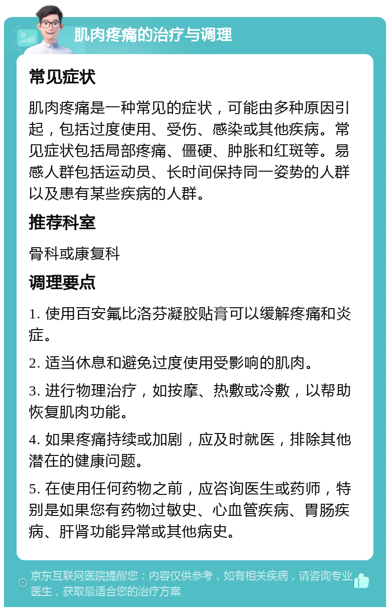 肌肉疼痛的治疗与调理 常见症状 肌肉疼痛是一种常见的症状，可能由多种原因引起，包括过度使用、受伤、感染或其他疾病。常见症状包括局部疼痛、僵硬、肿胀和红斑等。易感人群包括运动员、长时间保持同一姿势的人群以及患有某些疾病的人群。 推荐科室 骨科或康复科 调理要点 1. 使用百安氟比洛芬凝胶贴膏可以缓解疼痛和炎症。 2. 适当休息和避免过度使用受影响的肌肉。 3. 进行物理治疗，如按摩、热敷或冷敷，以帮助恢复肌肉功能。 4. 如果疼痛持续或加剧，应及时就医，排除其他潜在的健康问题。 5. 在使用任何药物之前，应咨询医生或药师，特别是如果您有药物过敏史、心血管疾病、胃肠疾病、肝肾功能异常或其他病史。