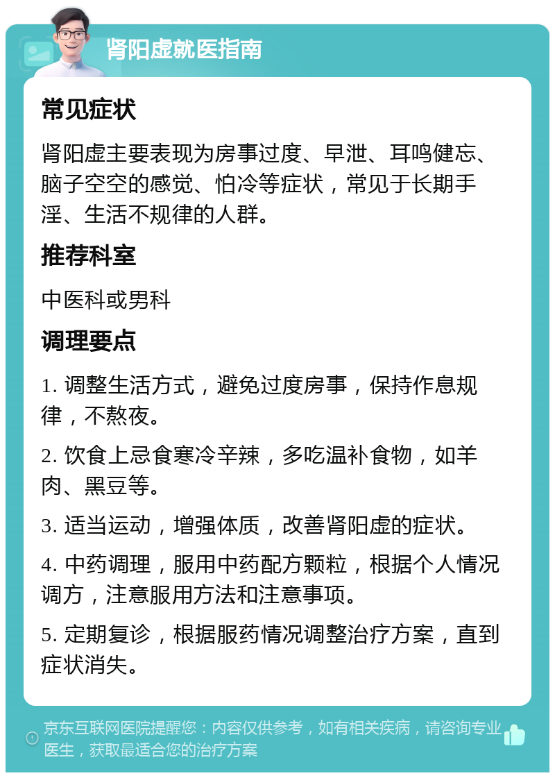 肾阳虚就医指南 常见症状 肾阳虚主要表现为房事过度、早泄、耳鸣健忘、脑子空空的感觉、怕冷等症状，常见于长期手淫、生活不规律的人群。 推荐科室 中医科或男科 调理要点 1. 调整生活方式，避免过度房事，保持作息规律，不熬夜。 2. 饮食上忌食寒冷辛辣，多吃温补食物，如羊肉、黑豆等。 3. 适当运动，增强体质，改善肾阳虚的症状。 4. 中药调理，服用中药配方颗粒，根据个人情况调方，注意服用方法和注意事项。 5. 定期复诊，根据服药情况调整治疗方案，直到症状消失。