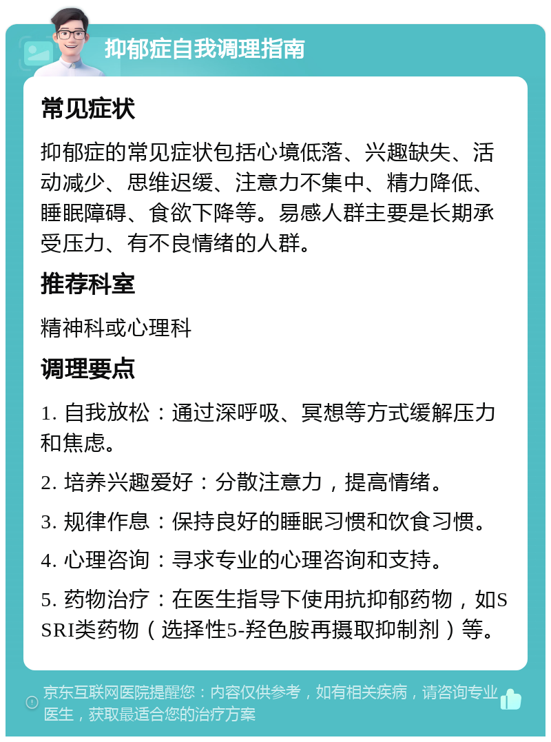 抑郁症自我调理指南 常见症状 抑郁症的常见症状包括心境低落、兴趣缺失、活动减少、思维迟缓、注意力不集中、精力降低、睡眠障碍、食欲下降等。易感人群主要是长期承受压力、有不良情绪的人群。 推荐科室 精神科或心理科 调理要点 1. 自我放松：通过深呼吸、冥想等方式缓解压力和焦虑。 2. 培养兴趣爱好：分散注意力，提高情绪。 3. 规律作息：保持良好的睡眠习惯和饮食习惯。 4. 心理咨询：寻求专业的心理咨询和支持。 5. 药物治疗：在医生指导下使用抗抑郁药物，如SSRI类药物（选择性5-羟色胺再摄取抑制剂）等。