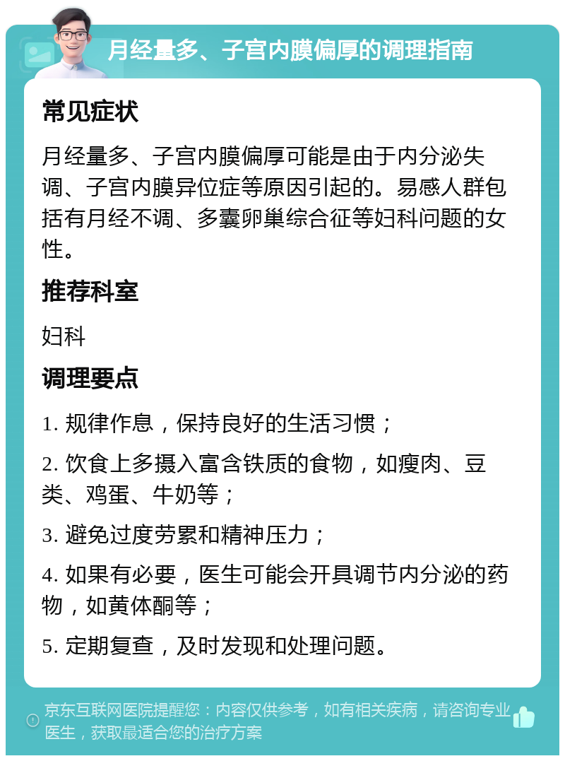 月经量多、子宫内膜偏厚的调理指南 常见症状 月经量多、子宫内膜偏厚可能是由于内分泌失调、子宫内膜异位症等原因引起的。易感人群包括有月经不调、多囊卵巢综合征等妇科问题的女性。 推荐科室 妇科 调理要点 1. 规律作息，保持良好的生活习惯； 2. 饮食上多摄入富含铁质的食物，如瘦肉、豆类、鸡蛋、牛奶等； 3. 避免过度劳累和精神压力； 4. 如果有必要，医生可能会开具调节内分泌的药物，如黄体酮等； 5. 定期复查，及时发现和处理问题。