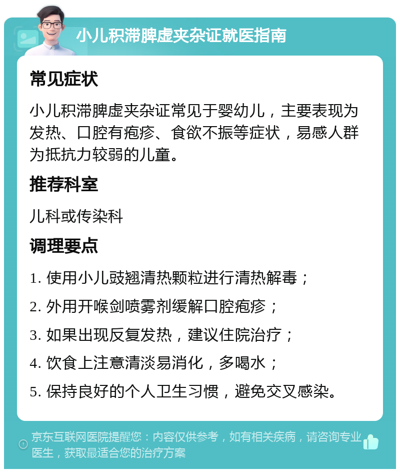 小儿积滞脾虚夹杂证就医指南 常见症状 小儿积滞脾虚夹杂证常见于婴幼儿，主要表现为发热、口腔有疱疹、食欲不振等症状，易感人群为抵抗力较弱的儿童。 推荐科室 儿科或传染科 调理要点 1. 使用小儿豉翘清热颗粒进行清热解毒； 2. 外用开喉剑喷雾剂缓解口腔疱疹； 3. 如果出现反复发热，建议住院治疗； 4. 饮食上注意清淡易消化，多喝水； 5. 保持良好的个人卫生习惯，避免交叉感染。