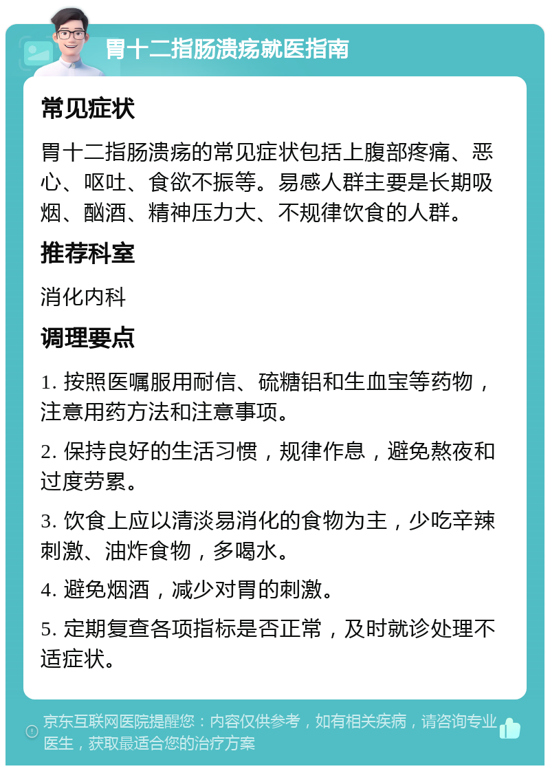 胃十二指肠溃疡就医指南 常见症状 胃十二指肠溃疡的常见症状包括上腹部疼痛、恶心、呕吐、食欲不振等。易感人群主要是长期吸烟、酗酒、精神压力大、不规律饮食的人群。 推荐科室 消化内科 调理要点 1. 按照医嘱服用耐信、硫糖铝和生血宝等药物，注意用药方法和注意事项。 2. 保持良好的生活习惯，规律作息，避免熬夜和过度劳累。 3. 饮食上应以清淡易消化的食物为主，少吃辛辣刺激、油炸食物，多喝水。 4. 避免烟酒，减少对胃的刺激。 5. 定期复查各项指标是否正常，及时就诊处理不适症状。