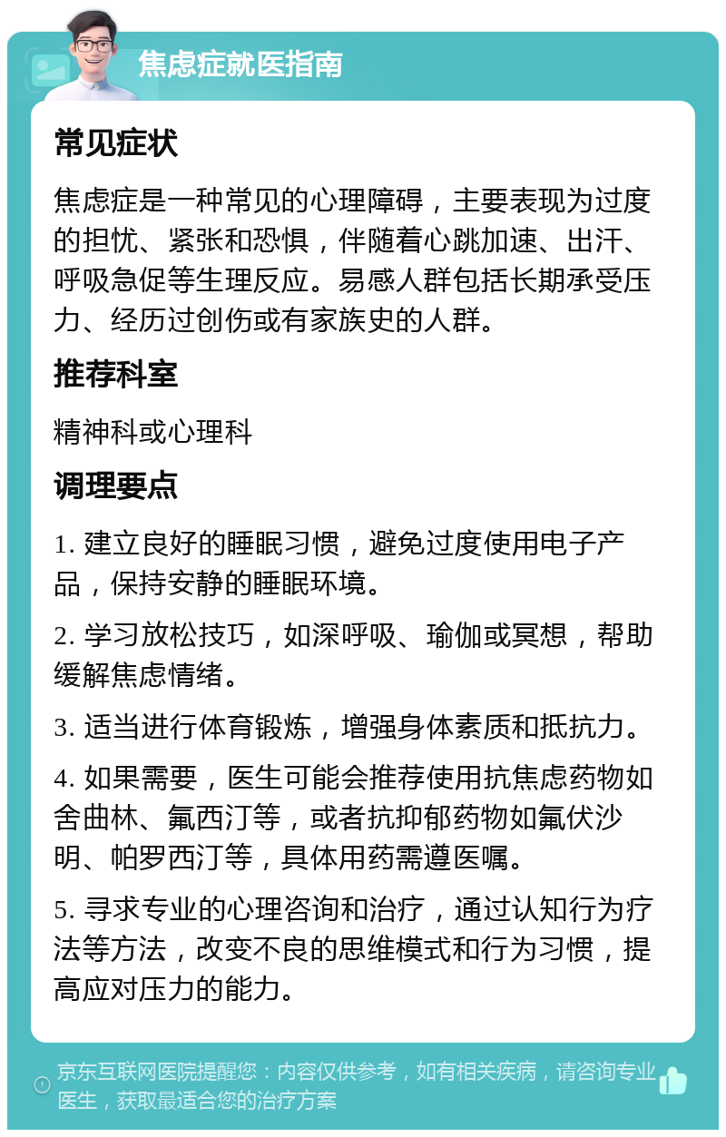 焦虑症就医指南 常见症状 焦虑症是一种常见的心理障碍，主要表现为过度的担忧、紧张和恐惧，伴随着心跳加速、出汗、呼吸急促等生理反应。易感人群包括长期承受压力、经历过创伤或有家族史的人群。 推荐科室 精神科或心理科 调理要点 1. 建立良好的睡眠习惯，避免过度使用电子产品，保持安静的睡眠环境。 2. 学习放松技巧，如深呼吸、瑜伽或冥想，帮助缓解焦虑情绪。 3. 适当进行体育锻炼，增强身体素质和抵抗力。 4. 如果需要，医生可能会推荐使用抗焦虑药物如舍曲林、氟西汀等，或者抗抑郁药物如氟伏沙明、帕罗西汀等，具体用药需遵医嘱。 5. 寻求专业的心理咨询和治疗，通过认知行为疗法等方法，改变不良的思维模式和行为习惯，提高应对压力的能力。