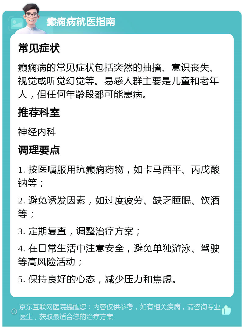 癫痫病就医指南 常见症状 癫痫病的常见症状包括突然的抽搐、意识丧失、视觉或听觉幻觉等。易感人群主要是儿童和老年人，但任何年龄段都可能患病。 推荐科室 神经内科 调理要点 1. 按医嘱服用抗癫痫药物，如卡马西平、丙戊酸钠等； 2. 避免诱发因素，如过度疲劳、缺乏睡眠、饮酒等； 3. 定期复查，调整治疗方案； 4. 在日常生活中注意安全，避免单独游泳、驾驶等高风险活动； 5. 保持良好的心态，减少压力和焦虑。