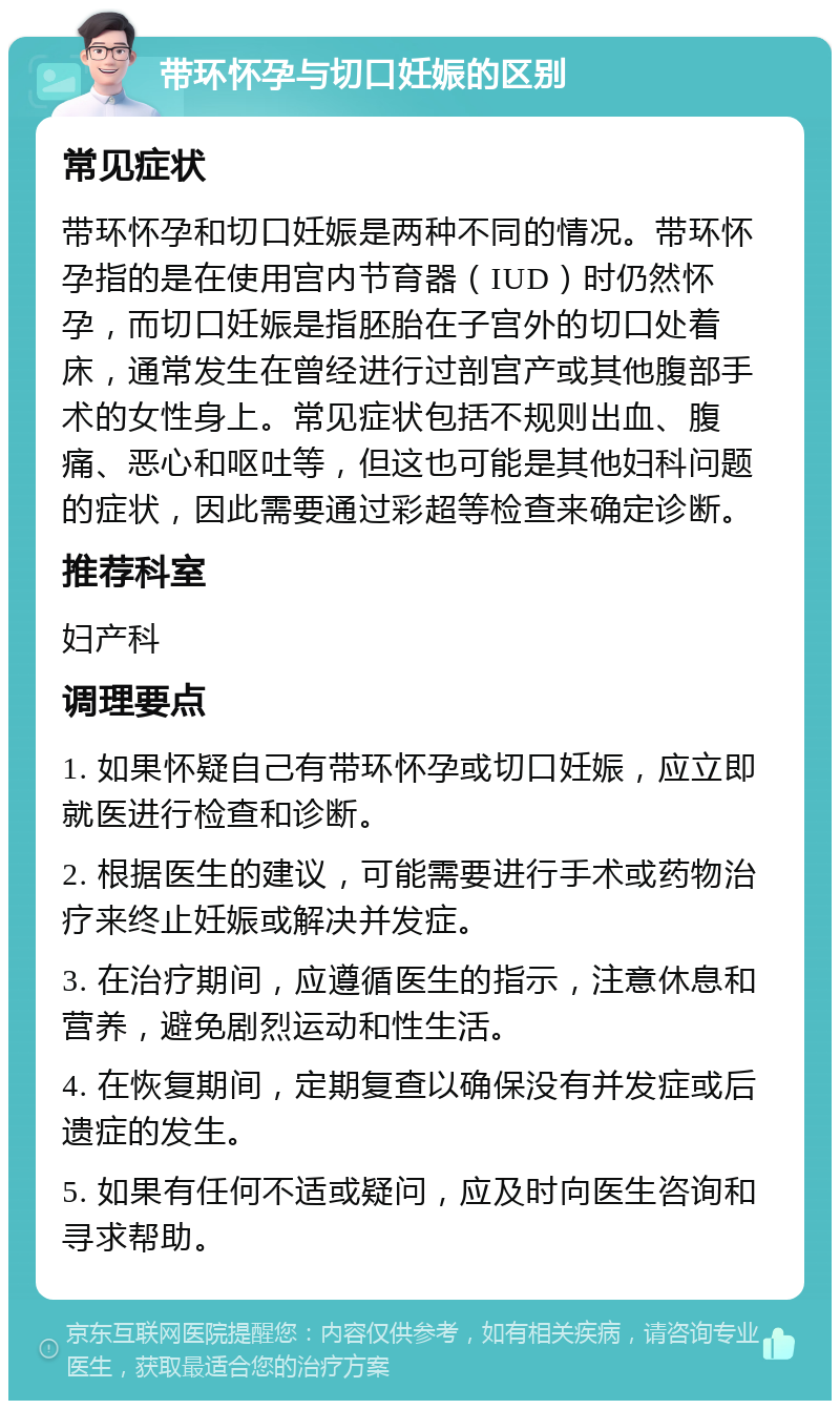 带环怀孕与切口妊娠的区别 常见症状 带环怀孕和切口妊娠是两种不同的情况。带环怀孕指的是在使用宫内节育器（IUD）时仍然怀孕，而切口妊娠是指胚胎在子宫外的切口处着床，通常发生在曾经进行过剖宫产或其他腹部手术的女性身上。常见症状包括不规则出血、腹痛、恶心和呕吐等，但这也可能是其他妇科问题的症状，因此需要通过彩超等检查来确定诊断。 推荐科室 妇产科 调理要点 1. 如果怀疑自己有带环怀孕或切口妊娠，应立即就医进行检查和诊断。 2. 根据医生的建议，可能需要进行手术或药物治疗来终止妊娠或解决并发症。 3. 在治疗期间，应遵循医生的指示，注意休息和营养，避免剧烈运动和性生活。 4. 在恢复期间，定期复查以确保没有并发症或后遗症的发生。 5. 如果有任何不适或疑问，应及时向医生咨询和寻求帮助。