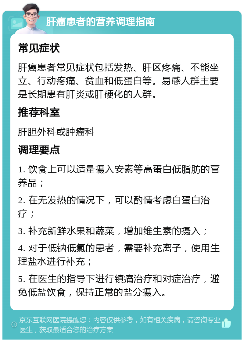 肝癌患者的营养调理指南 常见症状 肝癌患者常见症状包括发热、肝区疼痛、不能坐立、行动疼痛、贫血和低蛋白等。易感人群主要是长期患有肝炎或肝硬化的人群。 推荐科室 肝胆外科或肿瘤科 调理要点 1. 饮食上可以适量摄入安素等高蛋白低脂肪的营养品； 2. 在无发热的情况下，可以酌情考虑白蛋白治疗； 3. 补充新鲜水果和蔬菜，增加维生素的摄入； 4. 对于低钠低氯的患者，需要补充离子，使用生理盐水进行补充； 5. 在医生的指导下进行镇痛治疗和对症治疗，避免低盐饮食，保持正常的盐分摄入。