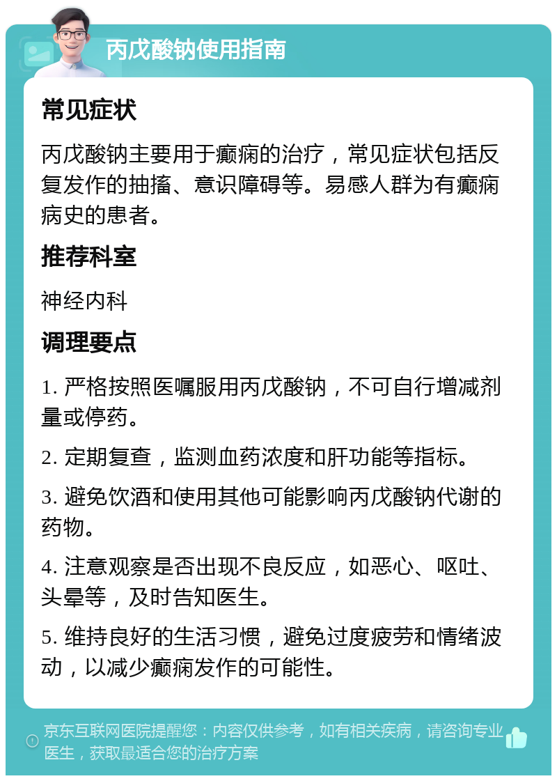 丙戊酸钠使用指南 常见症状 丙戊酸钠主要用于癫痫的治疗，常见症状包括反复发作的抽搐、意识障碍等。易感人群为有癫痫病史的患者。 推荐科室 神经内科 调理要点 1. 严格按照医嘱服用丙戊酸钠，不可自行增减剂量或停药。 2. 定期复查，监测血药浓度和肝功能等指标。 3. 避免饮酒和使用其他可能影响丙戊酸钠代谢的药物。 4. 注意观察是否出现不良反应，如恶心、呕吐、头晕等，及时告知医生。 5. 维持良好的生活习惯，避免过度疲劳和情绪波动，以减少癫痫发作的可能性。