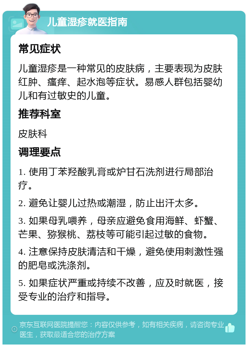 儿童湿疹就医指南 常见症状 儿童湿疹是一种常见的皮肤病，主要表现为皮肤红肿、瘙痒、起水泡等症状。易感人群包括婴幼儿和有过敏史的儿童。 推荐科室 皮肤科 调理要点 1. 使用丁苯羟酸乳膏或炉甘石洗剂进行局部治疗。 2. 避免让婴儿过热或潮湿，防止出汗太多。 3. 如果母乳喂养，母亲应避免食用海鲜、虾蟹、芒果、猕猴桃、荔枝等可能引起过敏的食物。 4. 注意保持皮肤清洁和干燥，避免使用刺激性强的肥皂或洗涤剂。 5. 如果症状严重或持续不改善，应及时就医，接受专业的治疗和指导。