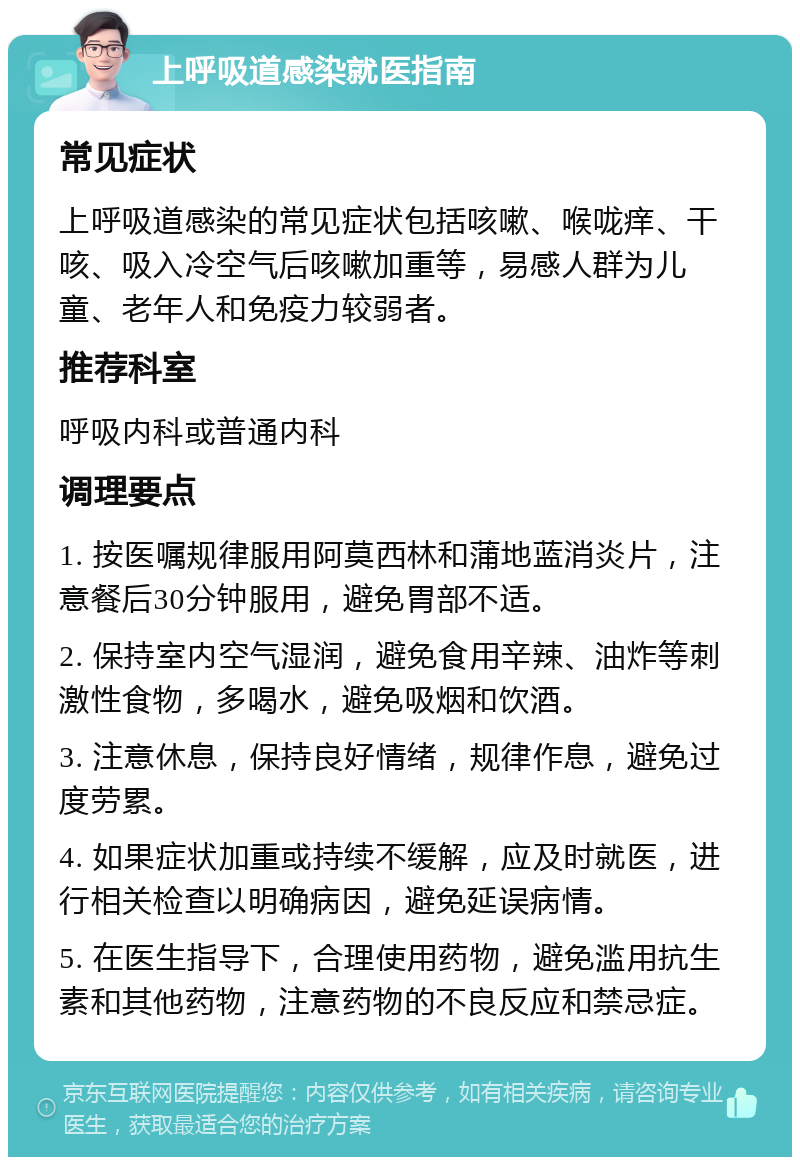 上呼吸道感染就医指南 常见症状 上呼吸道感染的常见症状包括咳嗽、喉咙痒、干咳、吸入冷空气后咳嗽加重等，易感人群为儿童、老年人和免疫力较弱者。 推荐科室 呼吸内科或普通内科 调理要点 1. 按医嘱规律服用阿莫西林和蒲地蓝消炎片，注意餐后30分钟服用，避免胃部不适。 2. 保持室内空气湿润，避免食用辛辣、油炸等刺激性食物，多喝水，避免吸烟和饮酒。 3. 注意休息，保持良好情绪，规律作息，避免过度劳累。 4. 如果症状加重或持续不缓解，应及时就医，进行相关检查以明确病因，避免延误病情。 5. 在医生指导下，合理使用药物，避免滥用抗生素和其他药物，注意药物的不良反应和禁忌症。