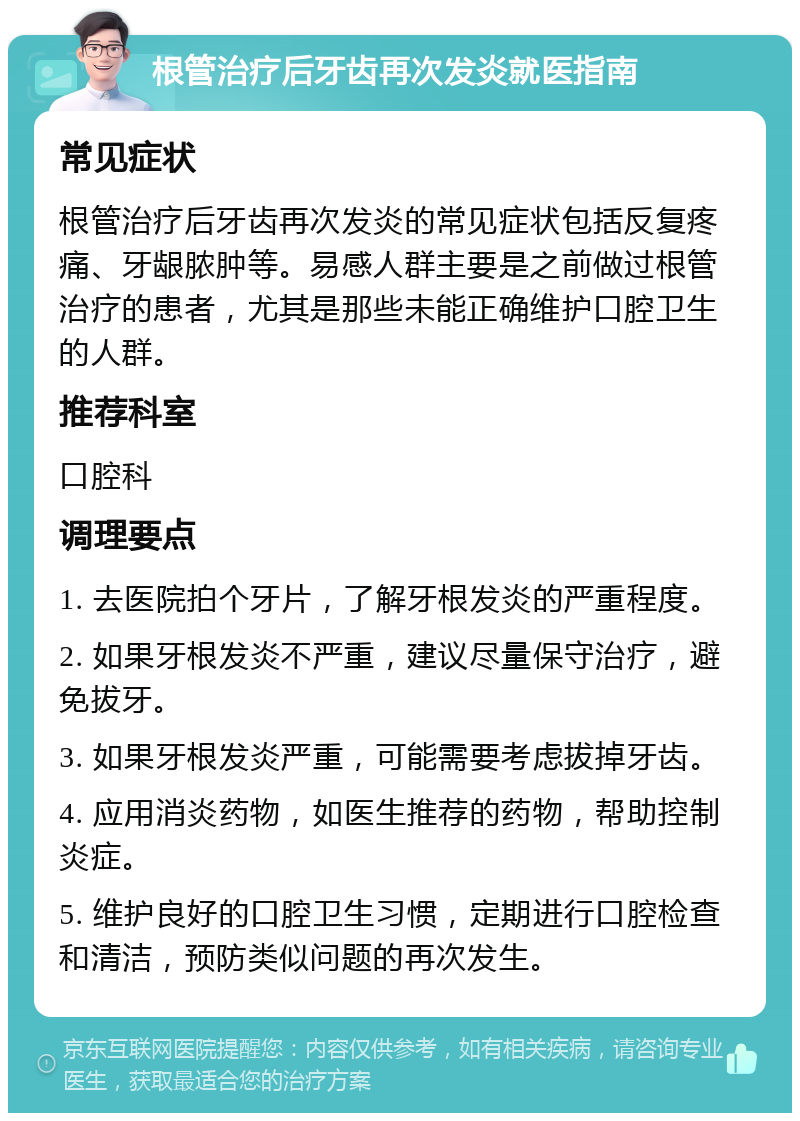 根管治疗后牙齿再次发炎就医指南 常见症状 根管治疗后牙齿再次发炎的常见症状包括反复疼痛、牙龈脓肿等。易感人群主要是之前做过根管治疗的患者，尤其是那些未能正确维护口腔卫生的人群。 推荐科室 口腔科 调理要点 1. 去医院拍个牙片，了解牙根发炎的严重程度。 2. 如果牙根发炎不严重，建议尽量保守治疗，避免拔牙。 3. 如果牙根发炎严重，可能需要考虑拔掉牙齿。 4. 应用消炎药物，如医生推荐的药物，帮助控制炎症。 5. 维护良好的口腔卫生习惯，定期进行口腔检查和清洁，预防类似问题的再次发生。